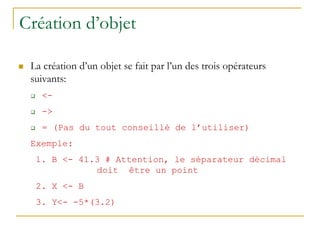 Création d’objet
 La création d’un objet se fait par l’un des trois opérateurs
suivants:
 <-
 ->
 = (Pas du tout conseillé de l’utiliser)
Exemple:
1. B <- 41.3 # Attention, le séparateur décimal
doit être un point
2. X <- B
3. Y<- -5*(3.2)
 
