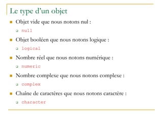 Le type d’un objet
 Objet vide que nous notons nul :
 null
 Objet booléen que nous notons logique :
 logical
 Nombre réel que nous notons numérique :
 numeric
 Nombre complexe que nous notons complexe :
 complex
 Chaîne de caractères que nous notons caractère :
 character
 
