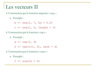 Les vecteurs II
3. Construction par la fonction séquence « seq » :
 Exemple :
b <- seq(1, 7, by = 0.5)
c <- seq(1, 6, length = 5)
4. Construction par la fonction « rep » :
 Exemple :
d <- rep(1, 4)
e <- rep(c(1, 2), each = 4)
5. Construction par la fonction « scan » :
 Exemple :
f <- scan(n = 4)
 