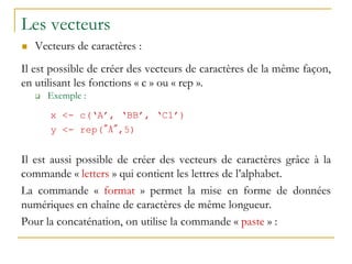 Les vecteurs
 Vecteurs de caractères :
Il est possible de créer des vecteurs de caractères de la même façon,
en utilisant les fonctions « c » ou « rep ».
 Exemple :
x <- c(‘A’, ‘BB’, ‘C1’)
y <- rep("A",5)
Il est aussi possible de créer des vecteurs de caractères grâce à la
commande « letters » qui contient les lettres de l’alphabet.
La commande « format » permet la mise en forme de données
numériques en chaîne de caractères de même longueur.
Pour la concaténation, on utilise la commande « paste » :
 