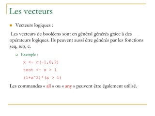 Les vecteurs
 Vecteurs logiques :
Les vecteurs de booléens sont en général générés grâce à des
opérateurs logiques. Ils peuvent aussi être générés par les fonctions
seq, rep, c.
 Exemple :
x <- c(-1,0,2)
test <- x > 1
(1+x^2)*(x > 1)
Les commandes « all » ou « any » peuvent être également utilisé.
 