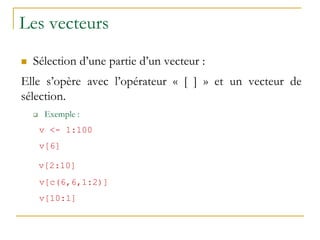 Les vecteurs
 Sélection d’une partie d’un vecteur :
Elle s’opère avec l’opérateur « [ ] » et un vecteur de
sélection.
 Exemple :
v <- 1:100
v[6]
v[2:10]
v[c(6,6,1:2)]
v[10:1]
 