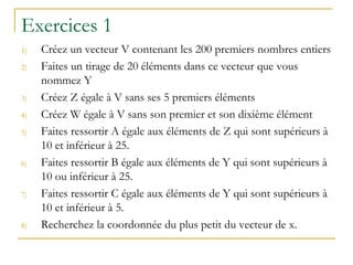Exercices 1
1) Créez un vecteur V contenant les 200 premiers nombres entiers
2) Faites un tirage de 20 éléments dans ce vecteur que vous
nommez Y
3) Créez Z égale à V sans ses 5 premiers éléments
4) Créez W égale à V sans son premier et son dixième élément
5) Faites ressortir A égale aux éléments de Z qui sont supérieurs à
10 et inférieur à 25.
6) Faites ressortir B égale aux éléments de Y qui sont supérieurs à
10 ou inférieur à 25.
7) Faites ressortir C égale aux éléments de Y qui sont supérieurs à
10 et inférieur à 5.
8) Recherchez la coordonnée du plus petit du vecteur de x.
 