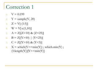 Correction 1
1) V = 0:199
2) Y = sample(V, 20)
3) Z = V[-(1:5)]
4) W = V[-c(1,10)]
5) A = Z[(Z>10) & (Z<25)]
6) B = Z[(Y>10) | (Y<25)]
7) C = Z[(Y>10) & (Y<5)]
8) X = which(Y==min(Y)) ; which.min(Y) ;
(1:length(Y))[Y==min(Y)]
 