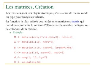 Les matrices, Création
Les matrices sont des objets atomiques, c’est-à-dire de même mode
ou type pour toutes les valeurs.
La fonction la plus utilisée pour créer une matrice est matrix qui
prend en arguments le vecteur d’éléments et le nombre de lignes ou
de colonnes de la matrice.
 Exemple :
M <- matrix(c(1,17,12,3,6,0), ncol=2)
A <- matrix(1:10, nrow=2)
B <- matrix(1:10, nrow=2, byrow=TRUE)
C <- matrix(1:4, nrow=3, ncol=3)
d <- seq(1, 10, by=2)
D <- as.matrix(d)
 