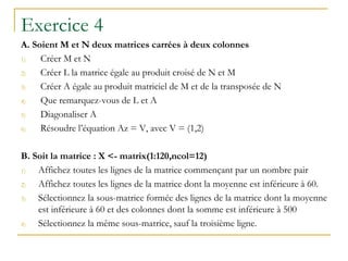Exercice 4
A. Soient M et N deux matrices carrées à deux colonnes
1) Créer M et N
2) Créer L la matrice égale au produit croisé de N et M
3) Créer A égale au produit matriciel de M et de la transposée de N
4) Que remarquez-vous de L et A
5) Diagonaliser A
6) Résoudre l’équation Az = V, avec V = (1,2)
B. Soit la matrice : X <- matrix(1:120,ncol=12)
1) Affichez toutes les lignes de la matrice commençant par un nombre pair
2) Affichez toutes les lignes de la matrice dont la moyenne est inférieure à 60.
3) Sélectionnez la sous-matrice formée des lignes de la matrice dont la moyenne
est inférieure à 60 et des colonnes dont la somme est inférieure à 500
4) Sélectionnez la même sous-matrice, sauf la troisième ligne.
 
