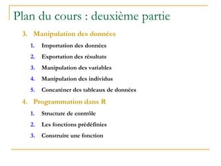 Plan du cours : deuxième partie
3. Manipulation des données
1. Importation des données
2. Exportation des résultats
3. Manipulation des variables
4. Manipulation des individus
5. Concaténer des tableaux de données
4. Programmation dans R
1. Structure de contrôle
2. Les fonctions prédéfinies
3. Construire une fonction
 
