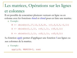 Les matrices, Opérations sur les lignes
et colonnes
Il est possible de concaténer plusieurs vecteurs en ligne ou en
colonne avec les fonctions rbind et cbind pour en faire une matrice.
 Exemple :
M <- cbind(c(1,17,12,3,6,0), c(1,0,0,5,-2,1))
A <- cbind(c(1,1,1), c(0,1,1), c(0,0,1))
B <- rbind(c(1,1,1), c(0,1,1), c(0,0,1))
La fonction apply permet d’appliquer une fonction f aux lignes ou
aux colonnes de la matrice.
 Exemple :
apply(A, MARGIN=2, sum)
 