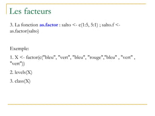 Les facteurs
3. La fonction as.factor : salto <- c(1:5, 5:1) ; salto.f <-
as.factor(salto)
Exemple:
1. X <- factor(c("bleu", "vert", "bleu", "rouge","bleu" , "vert" ,
"vert"))
2. levels(X)
3. class(X)
 
