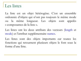 Les listes
La liste est un objet hétérogène. C’est un ensemble
ordonnée d’objets qui n’ont pas toujours le même mode
ou la même longueur. Les objets sont appelés
« composantes de la liste ».
Les listes ont les deux attributs des vecteurs (length et
mode) et l’attribut supplémentaire names.
Les listes sont des objets importants car toutes les
fonctions qui retournent plusieurs objets le font sous la
forme d’une liste.
 