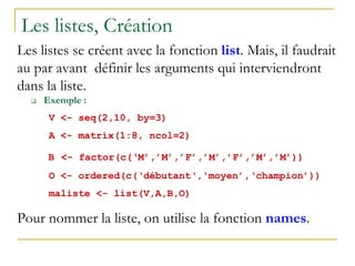 Les listes, Création
Les listes se créent avec la fonction list. Mais, il faudrait
au par avant définir les arguments qui interviendront
dans la liste.
 Exemple :
V <- seq(2,10, by=3)
A <- matrix(1:8, ncol=2)
B <- factor(c(‘M’,’M’,’F’,’M’,’F’,’M’,’M’))
O <- ordered(c(‘débutant‘,'moyen’,‘champion’))
maliste <- list(V,A,B,O)
Pour nommer la liste, on utilise la fonction names.
 