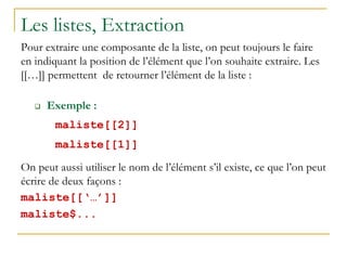 Les listes, Extraction
Pour extraire une composante de la liste, on peut toujours le faire
en indiquant la position de l’élément que l’on souhaite extraire. Les
[[…]] permettent de retourner l’élément de la liste :
 Exemple :
maliste[[2]]
maliste[[1]]
On peut aussi utiliser le nom de l’élément s’il existe, ce que l’on peut
écrire de deux façons :
maliste[[‘…’]]
maliste$...
 