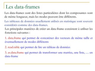 Les data-frames
Les data-frames sont des listes particulières dont les composantes sont
de même longueur, mais les modes peuvent être différents.
Les tableaux de données usuellement utilisés en statistique sont souvent
considérés comme des data-frames.
Les principales manières de créer un data-frame consistent à utiliser les
fonctions suivantes :
1. data.frame qui permet de concaténer des vecteurs de même taille et
éventuellement de modes différents
2. read.table qui permet de lire un tableau de données
3. as.data.frame qui permet de transformer une matrice, une liste, … en
data-frame
 