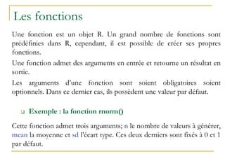 Les fonctions
Une fonction est un objet R. Un grand nombre de fonctions sont
prédéfinies dans R, cependant, il est possible de créer ses propres
fonctions.
Une fonction admet des arguments en entrée et retourne un résultat en
sortie.
Les arguments d’une fonction sont soient obligatoires soient
optionnels. Dans ce dernier cas, ils possèdent une valeur par défaut.
 Exemple : la fonction rnorm()
Cette fonction admet trois arguments; n le nombre de valeurs à générer,
mean la moyenne et sd l’écart type. Ces deux derniers sont fixés à 0 et 1
par défaut.
 
