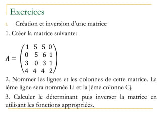 Exercices
I. Création et inversion d’une matrice
1. Créer la matrice suivante:
𝐴 =
1 5 5 0
0 5 6 1
3 0 3 1
4 4 4 2
2. Nommer les lignes et les colonnes de cette matrice. La
ième ligne sera nommée Li et la jème colonne Cj.
3. Calculer le déterminant puis inverser la matrice en
utilisant les fonctions appropriées.
 
