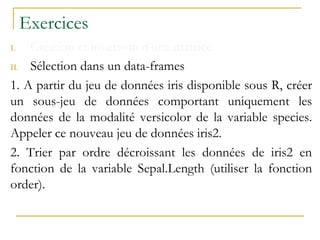 Exercices
I. Création et inversion d’une matrice
II. Sélection dans un data-frames
1. A partir du jeu de données iris disponible sous R, créer
un sous-jeu de données comportant uniquement les
données de la modalité versicolor de la variable species.
Appeler ce nouveau jeu de données iris2.
2. Trier par ordre décroissant les données de iris2 en
fonction de la variable Sepal.Length (utiliser la fonction
order).
 