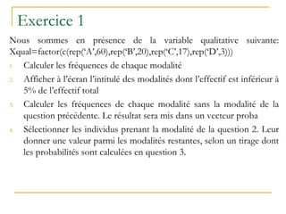 Exercice 1
Nous sommes en présence de la variable qualitative suivante:
Xqual=factor(c(rep(‘A’,60),rep(‘B’,20),rep(‘C’,17),rep(‘D’,3)))
1. Calculer les fréquences de chaque modalité
2. Afficher à l’écran l’intitulé des modalités dont l’effectif est inférieur à
5% de l’effectif total
3. Calculer les fréquences de chaque modalité sans la modalité de la
question précédente. Le résultat sera mis dans un vecteur proba
4. Sélectionner les individus prenant la modalité de la question 2. Leur
donner une valeur parmi les modalités restantes, selon un tirage dont
les probabilités sont calculées en question 3.
 