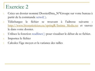 Exercice 2
1. Créez un dossier nommé DossierData_N°Groupe sur votre bureau à
partir de la commande setwd( ).
2. Téléchargez le fichier se trouvant à l’adresse suivante :
http://www.biostaticticien.eu/springR/Intima_Media.txt et sauvez
le dans votre dossier.
3. Utilisez la fonction readlines( ) pour visualiser le début de ce fichier.
4. Importez le fichier
5. Calculez l’âge moyen et la variance des tailles
 