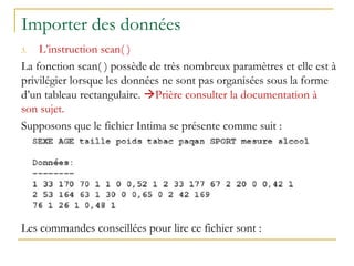 Importer des données
3. L’instruction scan( )
La fonction scan( ) possède de très nombreux paramètres et elle est à
privilégier lorsque les données ne sont pas organisées sous la forme
d’un tableau rectangulaire. Prière consulter la documentation à
son sujet.
Supposons que le fichier Intima se présente comme suit :
Les commandes conseillées pour lire ce fichier sont :
 