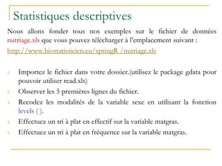 Statistiques descriptives
Nous allons fonder tous nos exemples sur le fichier de données
nutriage.xls que vous pouvez télécharger à l’emplacement suivant :
http://www.biostatisticien.eu/springR /nutriage.xls
1. Importez le fichier dans votre dossier.(utilisez le package gdata pour
pouvoir utiliser read.xls)
2. Observer les 5 premières lignes du fichier.
3. Recodez les modalités de la variable sexe en utilisant la fonction
levels ( ).
4. Effectuez un tri à plat en effectif sur la variable matgras.
5. Effectuez un tri à plat en fréquence sur la variable matgras.
 