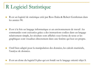 R Logiciel Statistique
 R est un logiciel de statistique créé par Ross Ihaka & Robert Gentleman dans
les années 90.
 Il est à la fois un langage informatique et un environnement de travail : les
commandes sont exécutées grâce a des instructions codées dans un langage
relativement simple, les résultats sont affichés sous forme de texte et les
graphiques sont visualises directement dans une fenêtre qui leur est propre.
 Outil bien adapté pour la manipulation des données, les calculs matriciels,
l’analyse de données.
 Il est un clone du logiciel S-plus qui est fondé sur le langage orienté objet S.
 
