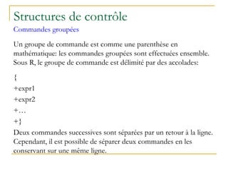 Structures de contrôle
Commandes groupées
Un groupe de commande est comme une parenthèse en
mathématique: les commandes groupées sont effectuées ensemble.
Sous R, le groupe de commande est délimité par des accolades:
{
+expr1
+expr2
+…
+}
Deux commandes successives sont séparées par un retour à la ligne.
Cependant, il est possible de séparer deux commandes en les
conservant sur une même ligne.
 