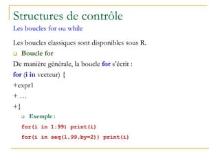 Structures de contrôle
Les boucles for ou while
Les boucles classiques sont disponibles sous R.
 Boucle for
De manière générale, la boucle for s’écrit :
for (i in vecteur) {
+expr1
+ …
+}
 Exemple :
for(i in 1:99) print(i)
for(i in seq(1,99,by=2)) print(i)
 
