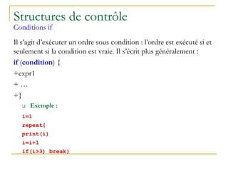 Structures de contrôle
Conditions if
Il s’agit d’exécuter un ordre sous condition : l’ordre est exécuté si et
seulement si la condition est vraie. Il s’écrit plus généralement :
if (condition) {
+expr1
+ …
+}
 Exemple :
i=1
repeat{
print(i)
i=i+1
if(i>3) break}
 