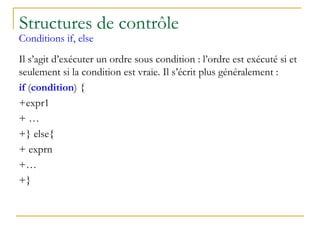 Structures de contrôle
Conditions if, else
Il s’agit d’exécuter un ordre sous condition : l’ordre est exécuté si et
seulement si la condition est vraie. Il s’écrit plus généralement :
if (condition) {
+expr1
+ …
+} else{
+ exprn
+…
+}
 