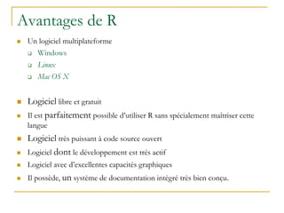 Avantages de R
 Un logiciel multiplateforme
 Windows
 Linux
 Mac OS X
 Logiciel libre et gratuit
 Il est parfaitement possible d’utiliser R sans spécialement maîtriser cette
langue
 Logiciel très puissant à code source ouvert
 Logiciel dont le développement est très actif
 Logiciel avec d’excellentes capacités graphiques
 Il possède, un système de documentation intégré très bien conçu.
 