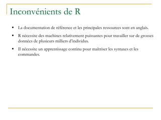 Inconvénients de R
 La documentation de référence et les principales ressources sont en anglais.
 R nécessite des machines relativement puissantes pour travailler sur de grosses
données de plusieurs milliers d’individus.
 Il nécessite un apprentissage continu pour maîtriser les syntaxes et les
commandes.
 