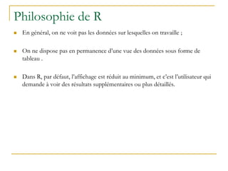 Philosophie de R
 En général, on ne voit pas les données sur lesquelles on travaille ;
 On ne dispose pas en permanence d’une vue des données sous forme de
tableau .
 Dans R, par défaut, l’affichage est réduit au minimum, et c’est l’utilisateur qui
demande à voir des résultats supplémentaires ou plus détaillés.
 
