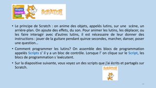 • Le principe de Scratch : on anime des objets, appelés lutins, sur une scène, un
arrière-plan. On ajoute des effets, du son. Pour animer les lutins, les déplacer, ou
les faire interagir avec d’autres lutins, il est nécessaire de leur donner des
instructions : jouer de la guitare pendant quinze secondes, marcher, danser, poser
une question…
• Comment programmer les lutins? On assemble des blocs de programmation
appelés Scripts s’ il y a un bloc de contrôle. Lorsque l’ on clique sur le Script, les
blocs de programmation s ’exécutent.
• Sur la diapositive suivante, vous voyez un des scripts que j’ai écrits et partagés sur
Scratch.
10
 