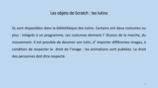 Les objets de Scratch : les lutins
Ils sont disponibles dans la bibliothèque des lutins. Certains ont deux costumes ou
plus : intégrés à un programme, ces costumes donnent l’ illusion de la marche, du
mouvement. Il est possible de dessiner son lutin, d’ importer différentes images, à
condition de respecter le droit de l’image : les animations sont publiées. Le droit
des personnes doit être respecté.
14
 