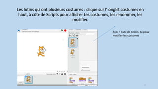 Les lutins qui ont plusieurs costumes : clique sur l’ onglet costumes en
haut, à côté de Scripts pour afficher tes costumes, les renommer, les
modifier.
Avec l’ outil de dessin, tu peux
modifier les costumes
17
 