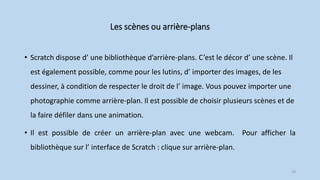 Les scènes ou arrière-plans
• Scratch dispose d’ une bibliothèque d’arrière-plans. C’est le décor d’ une scène. Il
est également possible, comme pour les lutins, d’ importer des images, de les
dessiner, à condition de respecter le droit de l’ image. Vous pouvez importer une
photographie comme arrière-plan. Il est possible de choisir plusieurs scènes et de
la faire défiler dans une animation.
• Il est possible de créer un arrière-plan avec une webcam. Pour afficher la
bibliothèque sur l’ interface de Scratch : clique sur arrière-plan.
18
 