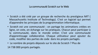La communauté Scratch sur le Web
• Scratch a été créé par un groupe de recherche du prestigieux MIT (
Massachusetts Institute of Technology). C’est un logiciel qui permet
d’apprendre les principes de la programmation informatique.
• Scratch est une communauté : on partage les animations créées en
ligne, on vote, on échange sur les pratiques. Chacun peut participer à
la communauté, dans le monde entier. C’est une communauté
d’apprentissage collaborative. Chaque utilisateur peut ajouter du
code, modifier des parties de code dans les projets partagés.
• Le nombre de projets déposés sur le site de Scratch ? Plus de
14 738 000 projets partagés.
2
 
