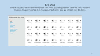 Les sons
Scratch vous fournit une bibliothèque de sons. Vous pouvez également créer des sons, ou votre
musique. Si vous importez de la musique, il faut veiller à ce qu’ elle soit libre de droits.
21
 