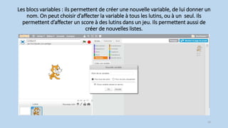 Les blocs variables : ils permettent de créer une nouvelle variable, de lui donner un
nom. On peut choisir d’affecter la variable à tous les lutins, ou à un seul. Ils
permettent d’affecter un score à des lutins dans un jeu. Ils permettent aussi de
créer de nouvelles listes.
29
 