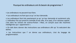 Pourquoi les ordinateurs ont-ils besoin de programmes ?
• Les ordinateurs ne peuvent tout faire.
• Les ordinateurs ne font que ce qu’ on leur demande.
• Les ordinateurs font très exactement ce qu’ on leur demande et seulement cela.
L’ ordinateur fou qui prend le contrôle d’une ville, d’un pays, d’un vaisseau spatial ,
c’est dans les romans de science-fiction ! Mais, on conçoit aussi des machines
intelligentes qui « apprennent ».
• On doit donc donner des instructions aux ordinateurs afin qu’ ils exécutent des
tâches.
• Les instructions que l’ on donne aux ordinateurs, c’est du langage de
programmation.
3
 