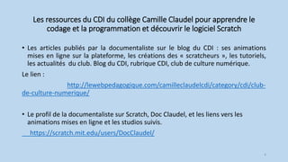 Les ressources du CDI du collège Camille Claudel pour apprendre le
codage et la programmation et découvrir le logiciel Scratch
• Les articles publiés par la documentaliste sur le blog du CDI : ses animations
mises en ligne sur la plateforme, les créations des « scratcheurs », les tutoriels,
les actualités du club. Blog du CDI, rubrique CDI, club de culture numérique.
Le lien :
http://lewebpedagogique.com/camilleclaudelcdi/category/cdi/club-
de-culture-numerique/
• Le profil de la documentaliste sur Scratch, Doc Claudel, et les liens vers les
animations mises en ligne et les studios suivis.
https://scratch.mit.edu/users/DocClaudel/
4
 