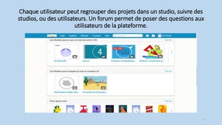 Chaque utilisateur peut regrouper des projets dans un studio, suivre des
studios, ou des utilisateurs. Un forum permet de poser des questions aux
utilisateurs de la plateforme.
6
 