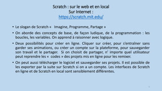 Scratch : sur le web et en local
Sur Internet :
https://scratch.mit.edu/
• Le slogan de Scratch « Imagine, Programme, Partage »
• On aborde des concepts de base, de façon ludique, de la programmation : les
boucles, les variables. On apprend à raisonner avec logique.
• Deux possibilités pour créer en ligne. Cliquer sur créer, pour s’entraîner sans
garder ses animations, ou créer un compte sur la plateforme, pour sauvegarder
son travail et le partager. Si on choisit de partager, n’ importe quel utilisateur
peut reprendre les « codes » des projets mis en ligne pour les remixer.
• On peut aussi télécharger le logiciel et sauvegarder ses projets. Il est possible de
les exporter par la suite sur Scratch si on a un compte. Les interfaces de Scratch
en ligne et de Scratch en local sont sensiblement différentes.
9
 