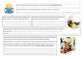2

                            Parmi ces documents, Joachim a découvert un roman qu’il aimerait lire. (Choisissez un titre ).
                            _________________________________________________________________________________________________________
                            Comment fait-il pour le retrouver et l’emprunter ? Combien de temps a-t-il pour le lire?
                            _________________________________________________________________________________________________________



Joachim ayant terminé ses recherches, il décide de com-      Finalement, il ne peut pas terminer sa lecture et se demande s’il
mencer sa lecture. Où peut-il s’installer dans le CDI ?      peut emprunter le roman et pour combien de temps ?
________________________________________________________     ________________________________________________________________
________________________________________________________     ________________________________________________________________
________________________________________________________     ________________________________________________________________



  Sarah aussi ayant terminé ses recherches se dit qu’elle montrerait bien à Joachim les photos de ses vacances sur Facebook.
  Est-ce possible ?______________________________________________________________________________________
  Pourquoi ? ____________________________________________________________________________________________________________________


  Maintenant qu’ils ont les documents en main et les adresses de sites et de vidéos consignées, il leur reste à
  emprunter les documents du CDI qu’ils devront lire pour en extraire les éléments importants.
  Mais le problème c’est que Nassim et Guillaume ont eux aussi besoin de certains de ces mêmes documents.
  Comment faire pour arranger tout le monde ? Combien de temps peuvent-ils garder les documents qui ris-
  quent aussi d’être nécessaires à d’autres élèves d’autres classes ? (Plusieurs réponses sont possibles)
  _______________________________________________________________________________________
  _______________________________________________________________________________________
  _______________________________________________________________________________________
  _______________________________________________________________________________________
 