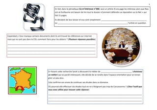3

                                                    En fait, dans le périodique Ca m’intéresse n°366, seul un article d’une page les intéresse alors que Nas-
                                                    sim et Guillaume ont besoin de lire tout le dossier «Comment défendre sa réputation sur le Net » qui
                                                    fait 11 pages.
                                                    Ils décident de leur laisser et eux vont simplement _________________________________________
                                                    ou _______________________________________________________________l’article en question.




Cependant, il leur manque certains documents dont ils ont trouvé les références sur internet
mais qui ne sont pas dans le CDI, comment faire pour les obtenir ? (Plusieurs réponses possibles)
_______________________________________________________________________________
_______________________________________________________________________________
_______________________________________________________________________________
_______________________________________________________________________________




                                            En faisant cette recherche Sarah a découvert le métier de ____________________________ (choisissez
                                            un métier) qui lui paraît intéressant, elle décide de se rendre dans l’espace orientation pour se rensei-
                                            gner un peu plus.
                                            Cela confirme son envie de continuer ses études dans ce domaine.
                                            Où pourrait-elle effectuer ces études tout en ne s’éloignant pas trop de Carcassonne ? (Citez l’outil que
                                            vous avez utilisé pour trouver cette réponse)
                                            ____________________________________________________________________________________
                                            ____________________________________________________________________________________
                                            ____________________________________________________________________________________
 