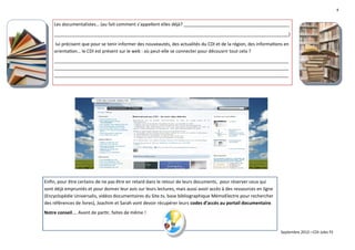 4


    Les documentalistes… (au fait comment s’appellent elles déjà? __________________________________________
    _____________________________________________________________________________________________)
    lui précisent que pour se tenir informer des nouveautés, des actualités du CDI et de la région, des informations en
    orientation… le CDI est présent sur le web : où peut-elle se connecter pour découvrir tout cela ?
    _____________________________________________________________________________________________
    _____________________________________________________________________________________________
    _____________________________________________________________________________________________




Enfin, pour être certains de ne pas être en retard dans le retour de leurs documents, pour réserver ceux qui
sont déjà empruntés et pour donner leur avis sur leurs lectures, mais aussi avoir accès à des ressources en ligne
(Encyclopédie Universalis, vidéos documentaires du Site.tv, base bibliographique MémoElectre pour rechercher
des références de livres), Joachim et Sarah vont devoir récupérer leurs codes d’accès au portail documentaire.
Notre conseil…. Avant de partir, faites de même !


                                                                                                                    Septembre 2012—CDI Jules Fil
 