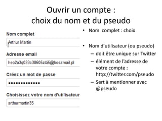Ouvrir un compte : 
choix du nom et du pseudo 
• Nom complet : choix 
• Nom d’utilisateur (ou pseudo) 
– doit être unique sur Twitter 
– élément de l’adresse de 
votre compte : 
http://twitter.com/pseudo 
– Sert à mentionner avec 
@pseudo 
 