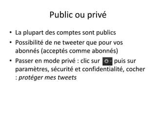 Public ou privé 
• La plupart des comptes sont publics 
• Possibilité de ne tweeter que pour vos 
abonnés (acceptés comme abonnés) 
• Passer en mode privé : clic sur puis sur 
paramètres, sécurité et confidentialité, cocher 
: protéger mes tweets 
 
