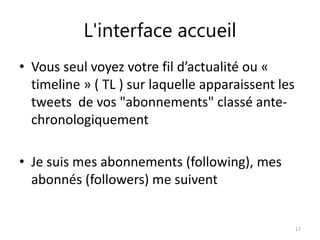 L'interface accueil 
• Vous seul voyez votre fil d’actualité ou « 
timeline » ( TL ) sur laquelle apparaissent les 
tweets de vos "abonnements" classé ante-chronologiquement 
• Je suis mes abonnements (following), mes 
abonnés (followers) me suivent 
17 
 