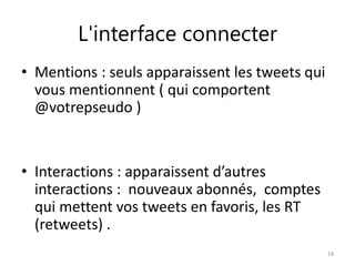 L'interface connecter 
• Mentions : seuls apparaissent les tweets qui 
vous mentionnent ( qui comportent 
@votrepseudo ) 
• Interactions : apparaissent d’autres 
interactions : nouveaux abonnés, comptes 
qui mettent vos tweets en favoris, les RT 
(retweets) . 
18 
 